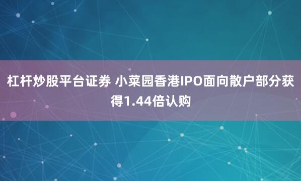 杠杆炒股平台证券 小菜园香港IPO面向散户部分获得1.44倍认购