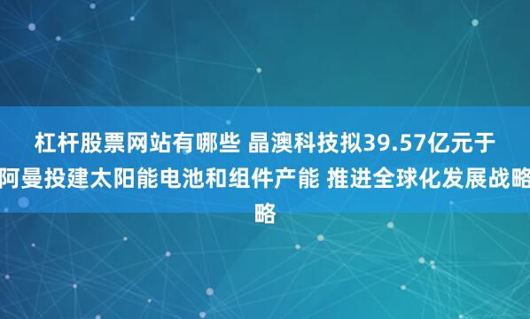 杠杆股票网站有哪些 晶澳科技拟39.57亿元于阿曼投建太阳能电池和组件产能 推进全球化发展战略