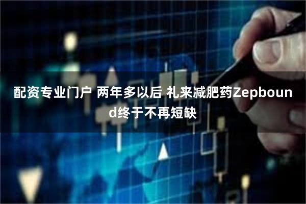 配资专业门户 两年多以后 礼来减肥药Zepbound终于不再短缺