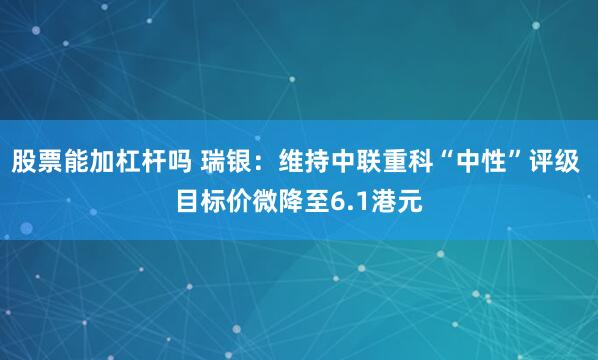 股票能加杠杆吗 瑞银：维持中联重科“中性”评级 目标价微降至6.1港元