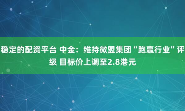 稳定的配资平台 中金：维持微盟集团“跑赢行业”评级 目标价上调至2.8港元