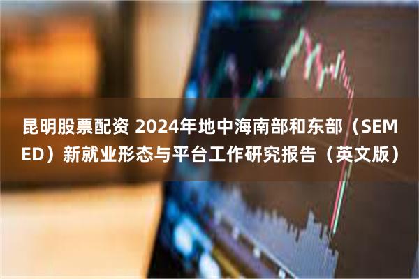 昆明股票配资 2024年地中海南部和东部（SEMED）新就业形态与平台工作研究报告（英文版）