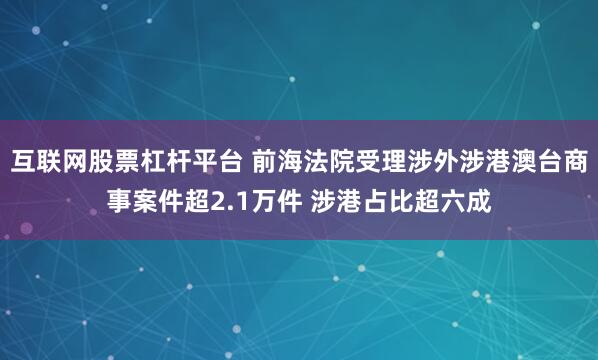 互联网股票杠杆平台 前海法院受理涉外涉港澳台商事案件超2.1万件 涉港占比超六成