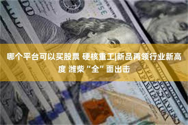 哪个平台可以买股票 硬核重工|新品再领行业新高度 潍柴“全”面出击