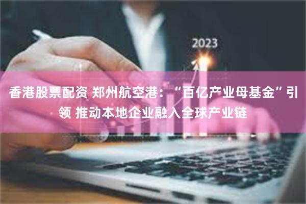 香港股票配资 郑州航空港：“百亿产业母基金”引领 推动本地企业融入全球产业链