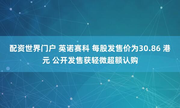 配资世界门户 英诺赛科 每股发售价为30.86 港元 公开发售获轻微超额认购