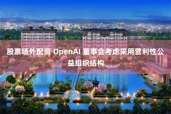 股票场外配资 OpenAI 董事会考虑采用营利性公益组织结构