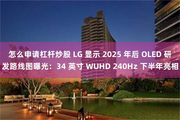 怎么申请杠杆炒股 LG 显示 2025 年后 OLED 研发路线图曝光：34 英寸 WUHD 240Hz 下半年亮相