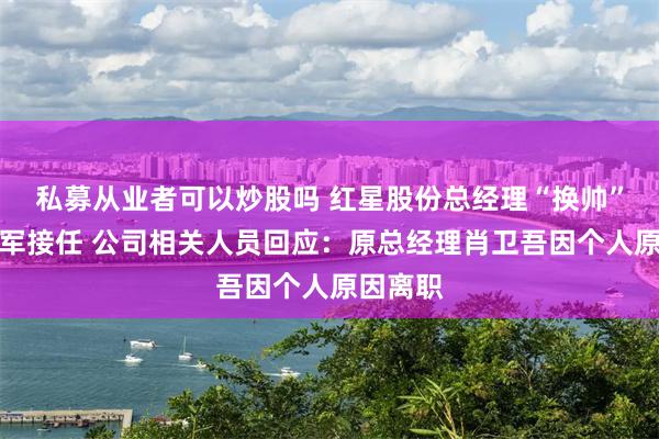 私募从业者可以炒股吗 红星股份总经理“换帅”，杨建军接任 公司相关人员回应：原总经理肖卫吾因个人原因离职