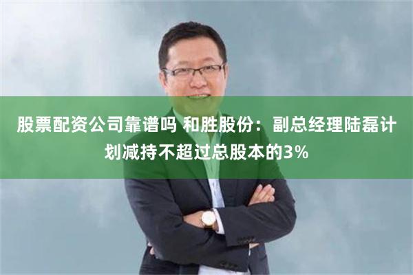 股票配资公司靠谱吗 和胜股份：副总经理陆磊计划减持不超过总股本的3%