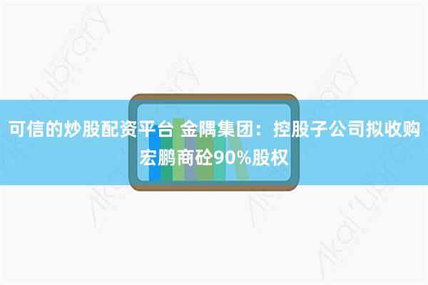 可信的炒股配资平台 金隅集团：控股子公司拟收购宏鹏商砼90%股权