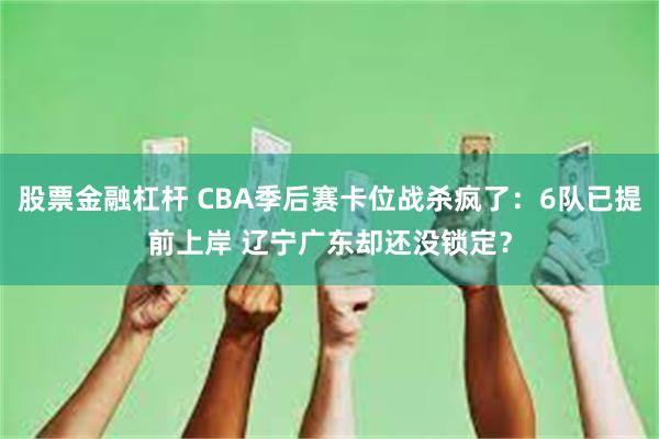 股票金融杠杆 CBA季后赛卡位战杀疯了：6队已提前上岸 辽宁广东却还没锁定？