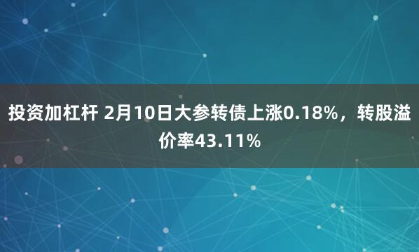 投资加杠杆 2月10日大参转债上涨0.18%，转股溢价率43.11%