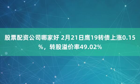 股票配资公司哪家好 2月21日鹰19转债上涨0.15%，转股溢价率49.02%