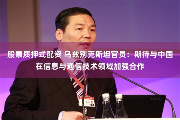 股票质押式配资 乌兹别克斯坦官员：期待与中国在信息与通信技术领域加强合作