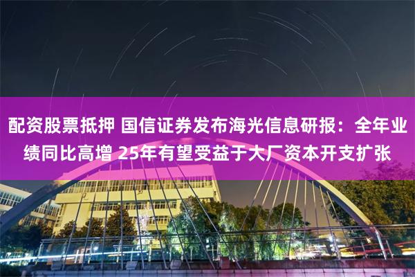 配资股票抵押 国信证券发布海光信息研报：全年业绩同比高增 25年有望受益于大厂资本开支扩张