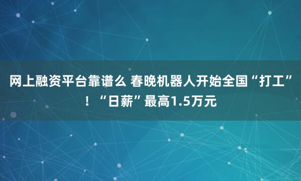 网上融资平台靠谱么 春晚机器人开始全国“打工”！“日薪”最高1.5万元